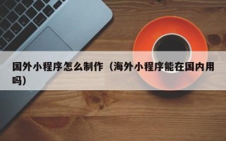 杭州国外小程序怎么制作（海外小程序能在国内用吗）