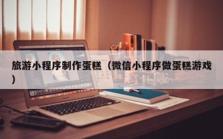 杭州旅游小程序制作蛋糕（微信小程序做蛋糕游戏）